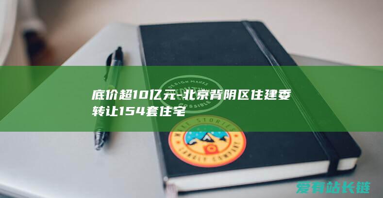 底价超10亿元-北京背阴区住建委转让154套住宅