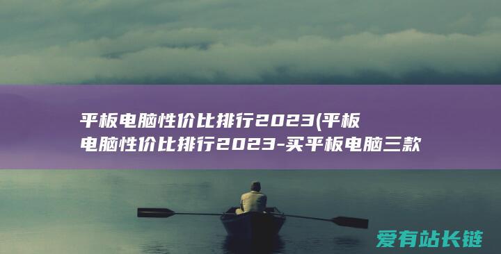 平板电脑性价比排行2023 (平板电脑性价比排行2023-买平板电脑三款闭眼入)