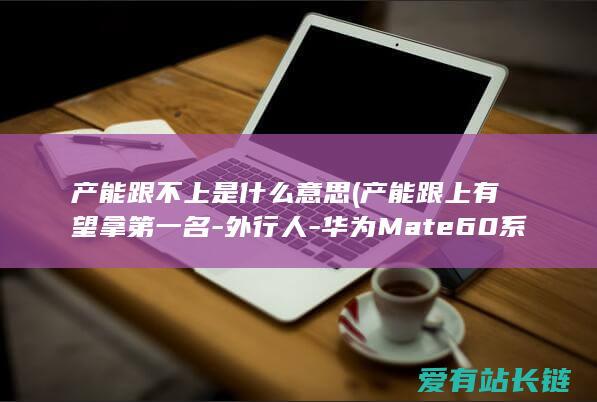 产能跟不上是什么意思 (产能跟上有望拿第一名-外行人-华为Mate60系列销量勇夺国际第二)