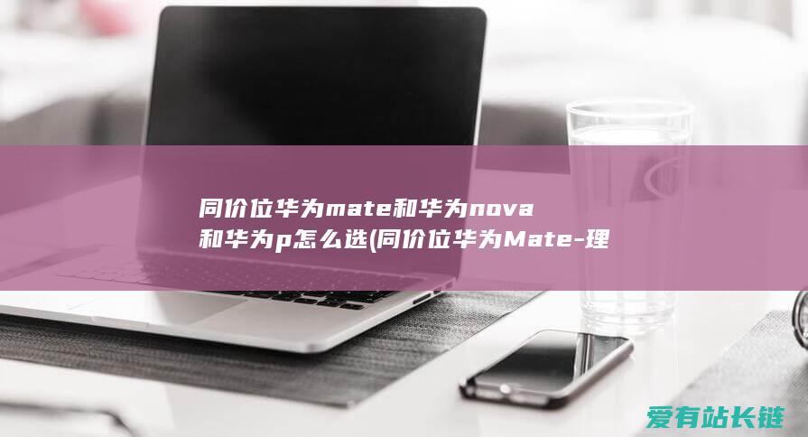 同价位华为mate和华为nova和华为p怎么选 (同价位华为Mate-理性剖析-15该怎样选-60和苹果iPhone)