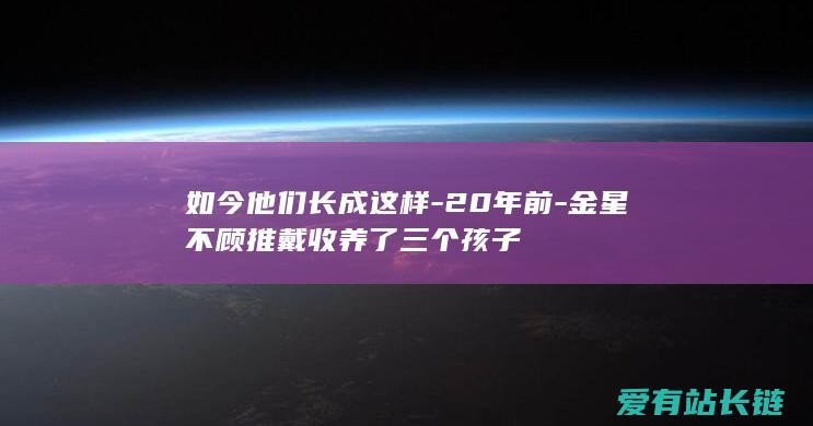 如今他们长成这样-20年前-金星不顾推戴收养了三个孩子