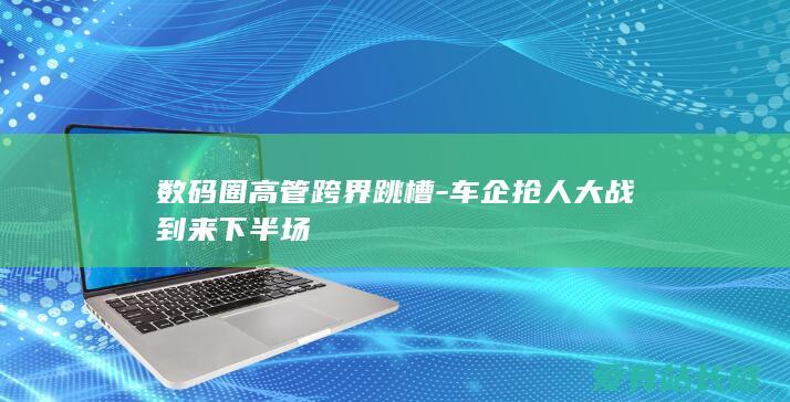 数码圈高管跨界跳槽-车企抢人大战到来下半场