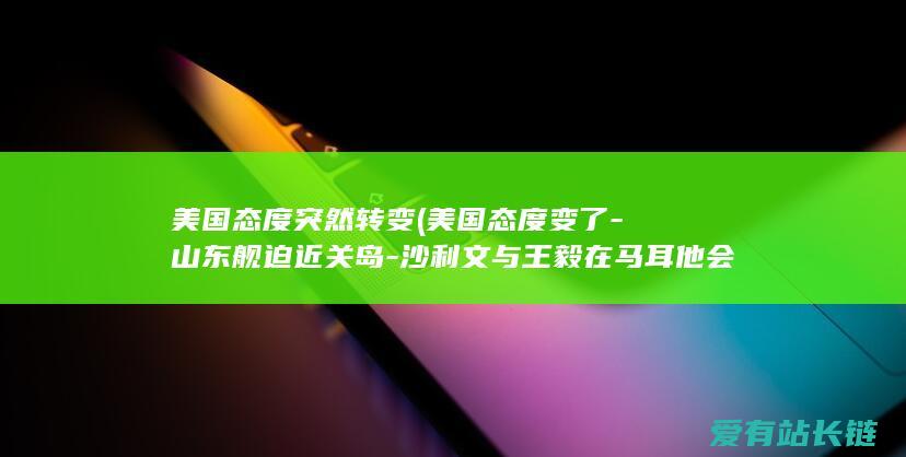 美国态度突然转变 (美国态度变了-山东舰迫近关岛-沙利文与王毅在马耳他会晤)