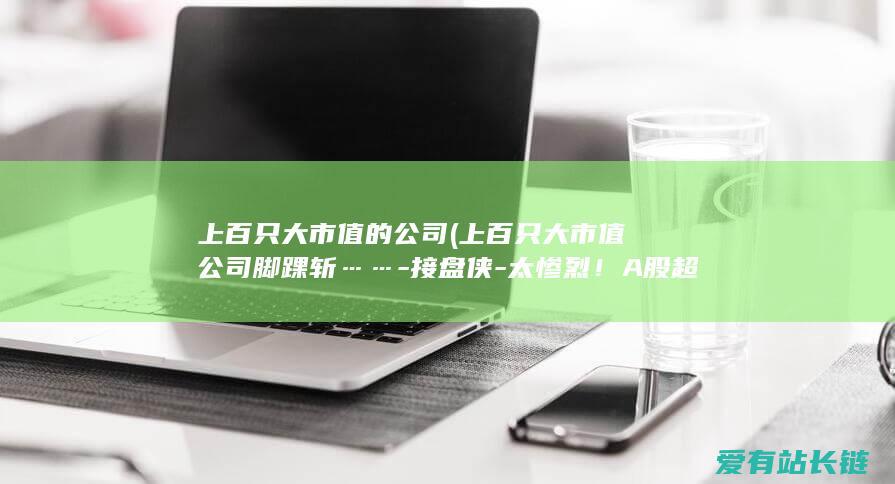 上百只大市值的公司 (上百只大市值公司脚踝斩……-接盘侠-太惨烈！A股超2100只股票已被腰斩-怎样办-高位)