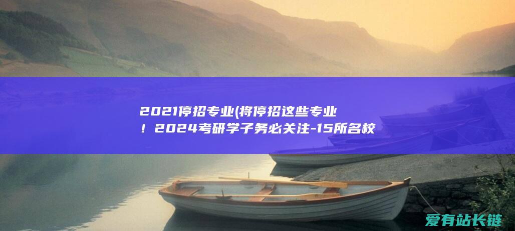 2021停招专业 (将停招这些专业！2024考研学子务必关注-15所名校-8所985)