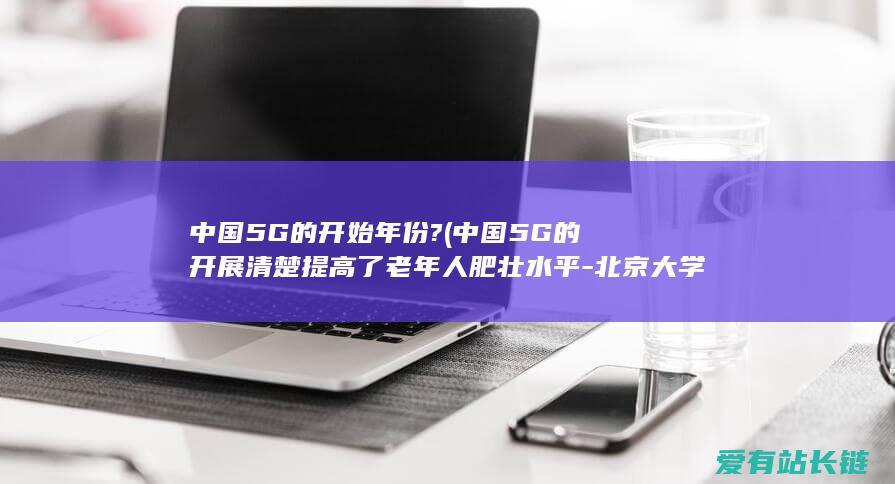 中国5G的开始年份? (中国5G的开展清楚提高了老年人肥壮水平-北京大学钻研显示)