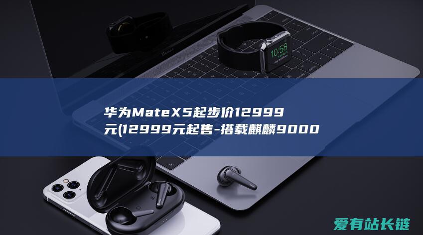 华为MateX5起步价12999元