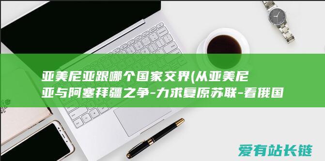 亚美尼亚跟哪个国家交界 (从亚美尼亚与阿塞拜疆之争-力求复原苏联-看俄国在周围的影响力)