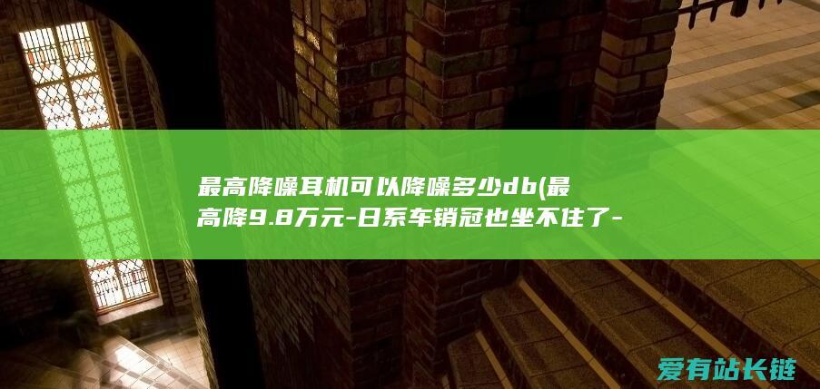 最高降噪耳机可以降噪多少db (最高降9.8万元-日系车销冠也坐不住了-9月提价潮哪家车企最狠)