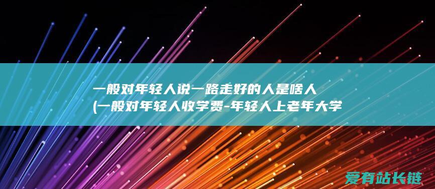 一般对年轻人说一路走好的人是啥人 (一般对年轻人收学费-年轻人上老年大学考查-少数老年大学不收年轻人)