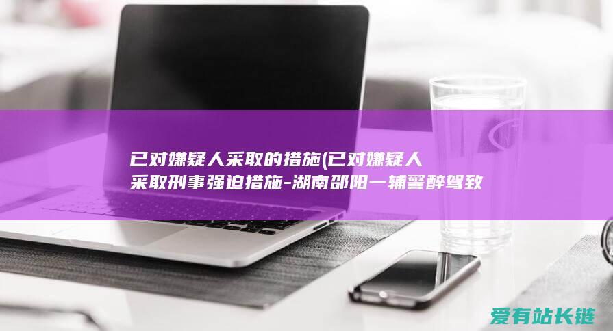 已对嫌疑人采取的措施 (已对嫌疑人采取刑事强迫措施-湖南邵阳一辅警醉驾致1死1伤后逃逸-警方回应-双方家眷就抵偿事项已达成初步意见)