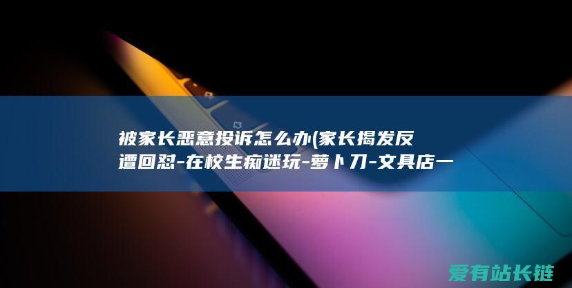 被家长恶意投诉怎么办 (家长揭发反遭回怼-在校生痴迷玩-萝卜刀-文具店一天能卖几十把)