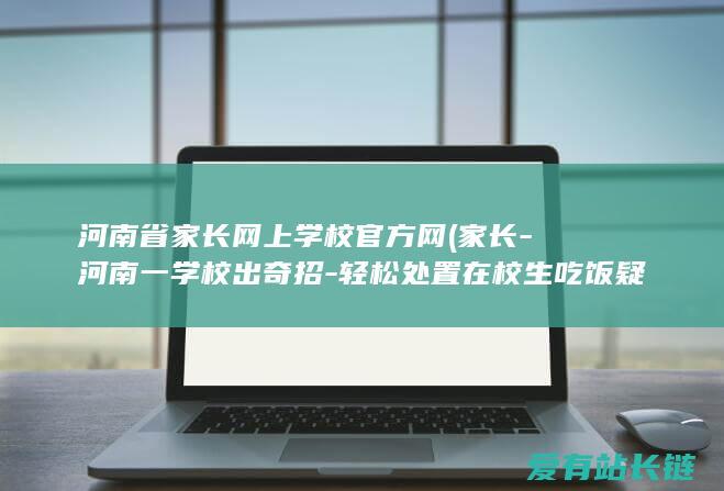 河南省家长网上学校官方网 (家长-河南一学校出奇招-轻松处置在校生吃饭疑问-早这样不就好了)