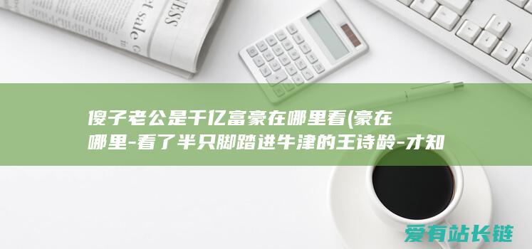 傻子老公是千亿富豪在哪里看 (豪在哪里-看了半只脚踏进牛津的王诗龄-才知道李湘的豪门教育)