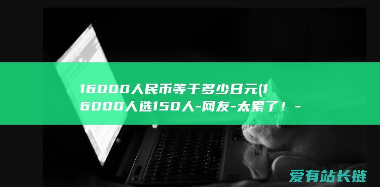 16000人民币等于多少日元 (16000人选150人-网友-太累了！-太可怕！比赛班从六年级开局提拔)