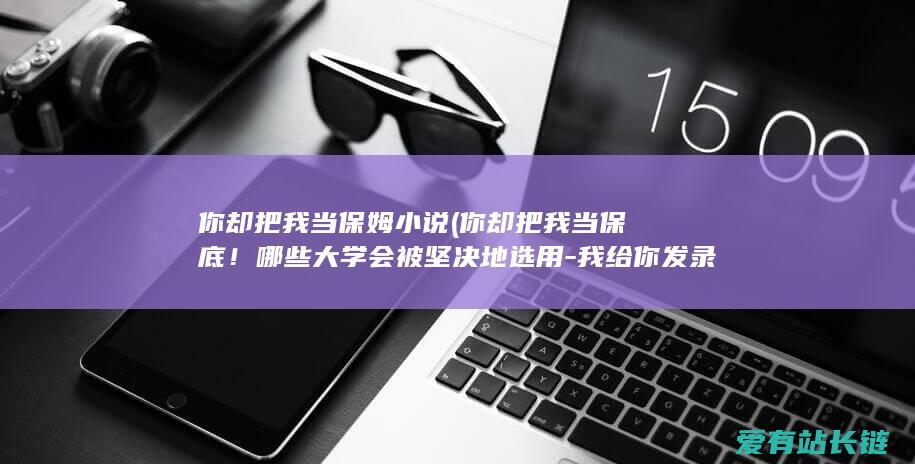 你却把我当保姆小说 (你却把我当保底！哪些大学会被坚决地选用-我给你发录取)