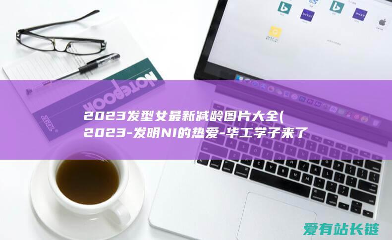 2023发型女最新减龄图片大全 (2023-发明NI的热爱-华工学子来了！-高校青年优惠西风日产专场圆满收官)