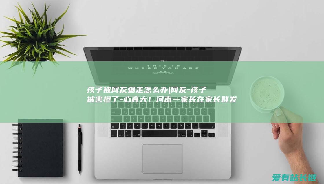 孩子被网友骗走怎么办 (网友-孩子被害惨了-心真大！河南一家长在家长群发不雅视频)