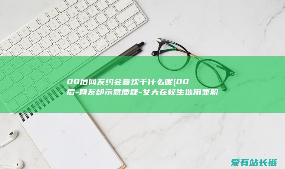 00后网友约会喜欢干什么呢 (00后-网友却示意质疑-女大在校生选用兼职打工-月支出超越万元)