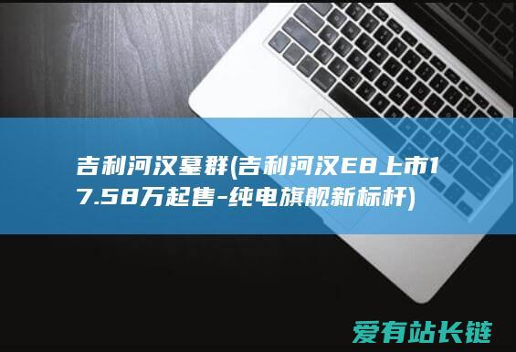 吉利河汉墓群 (吉利河汉E8上市17.58万起售-纯电旗舰新标杆)