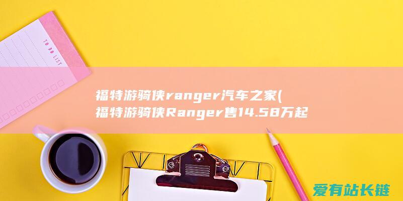 福特游骑侠ranger汽车之家 (福特游骑侠Ranger售14.58万起-改装丰盛还够智能)