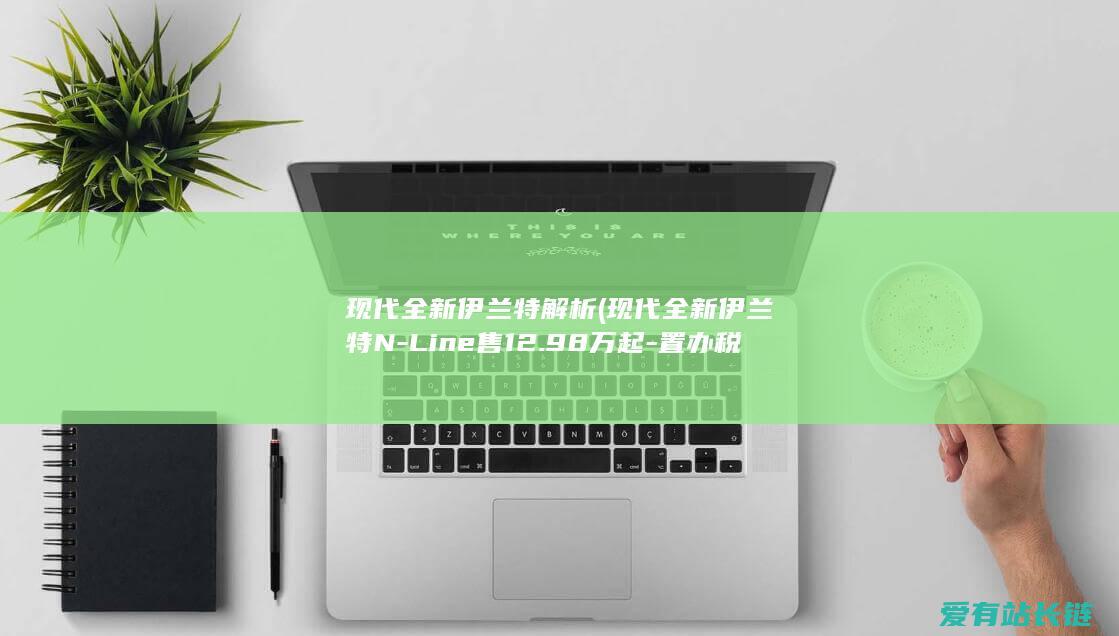 现代全新伊兰特解析 (现代全新伊兰特N-Line售12.98万起-置办税全免)