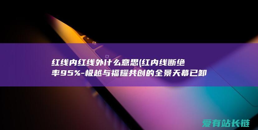 红线内红线外什么意思 (红内线断绝率95%-极越与福耀共创的全景天幕已卸车)