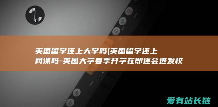 英国留学还上大学吗 (英国留学还上网课吗-英国大学春季开学在即还会迸发校园疫情吗)