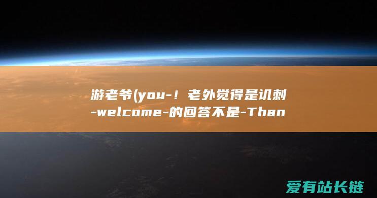 游老爷 (you-！老外觉得是讥刺-welcome-的回答不是-Thank-Youre)