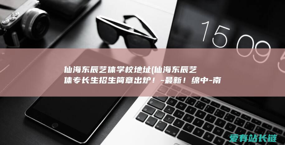 仙海东辰艺体学校地址 (仙海东辰艺体专长生招生简章出炉！-最新！绵中-南山双语)