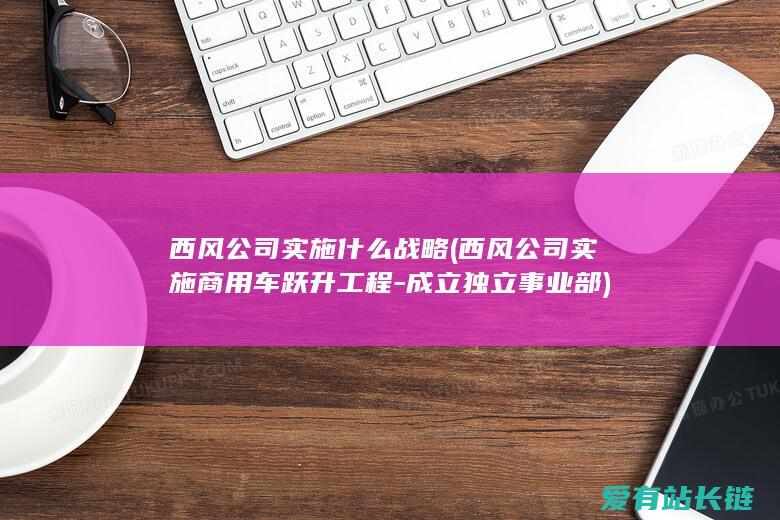 西风公司实施什么战略 (西风公司实施商用车跃升工程-成立独立事业部)