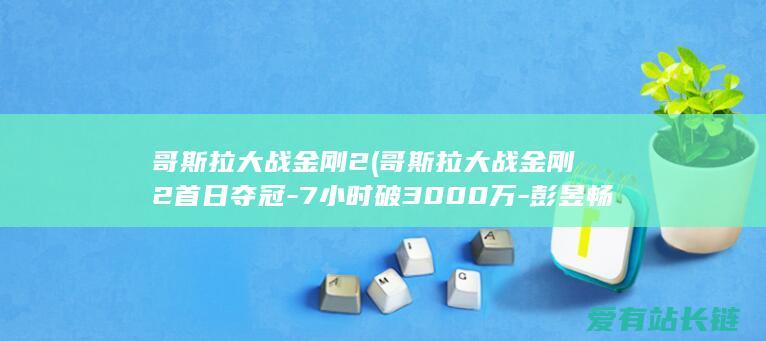 哥斯拉大战金刚2 (哥斯拉大战金刚2首日夺冠-7小时破3000万-彭昱畅回本有望了)