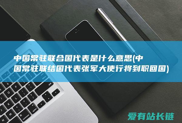 中国常驻联合国代表是什么意思 (中国常驻联结国代表张军大使行将到职回国)