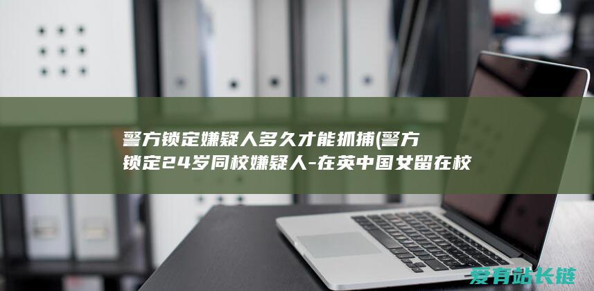 警方锁定嫌疑人多久才能抓捕 (警方锁定24岁同校嫌疑人-在英中国女留在校生被刺可怜身亡)