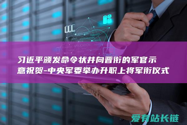 习近平颁发命令状并向晋衔的军官示意祝贺-中央军委举办升职上将军衔仪式