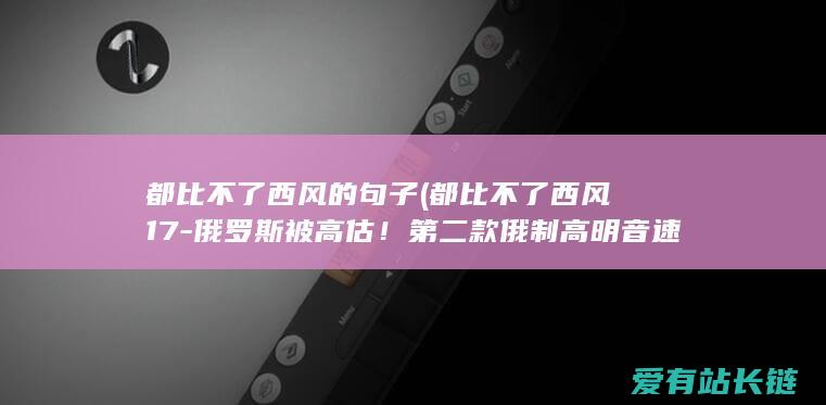 都比不了西风的句子 (都比不了西风17-俄罗斯被高估！第二款俄制高明音速武器遭阻拦)