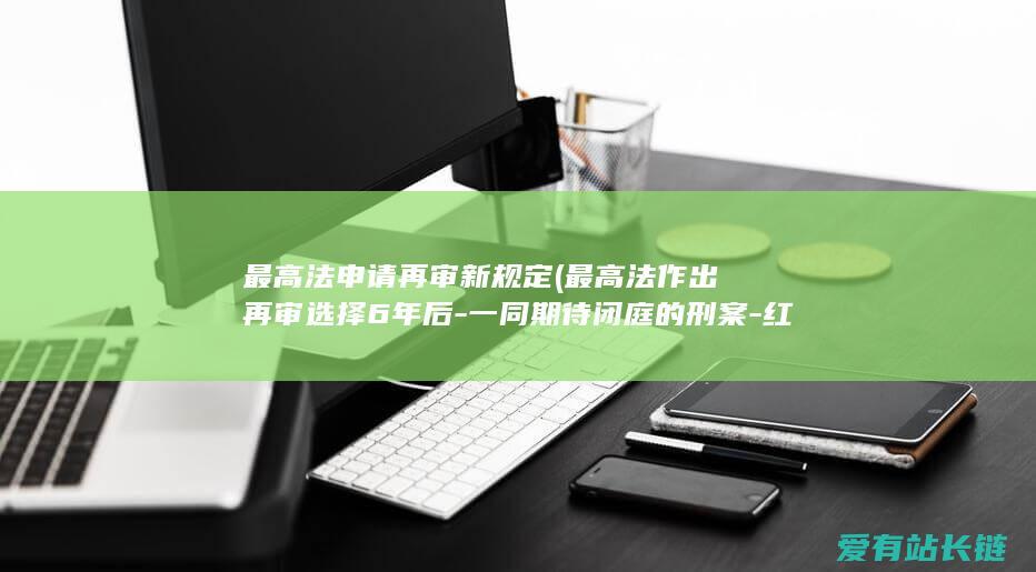 最高法申请再审新规定 (最高法作出再审选择6年后-一同期待闭庭的刑案-红星考查)