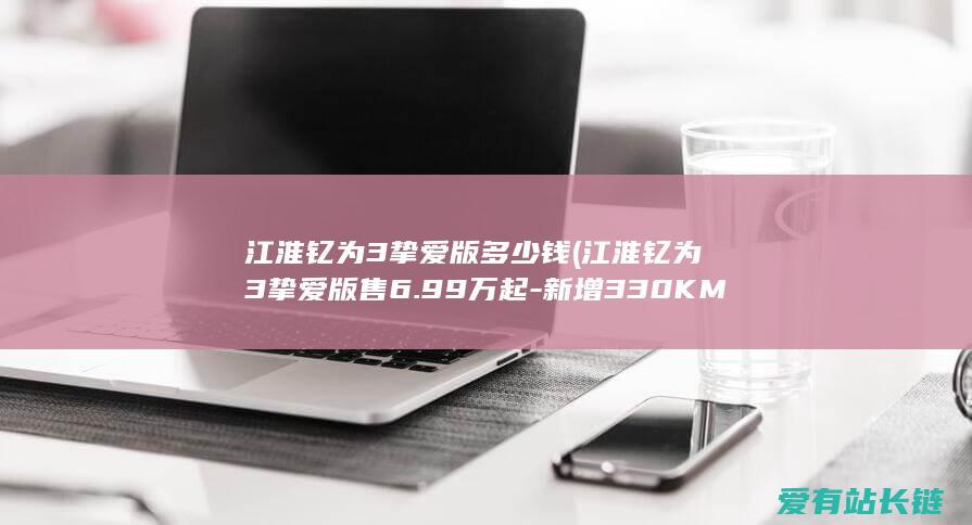 江淮钇为3挚爱版多少钱 (江淮钇为3挚爱版售6.99万起-新增330KM续航版本)