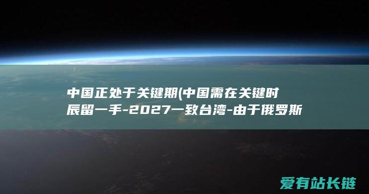 中国正处于关键期 (中国需在关键时辰留一手-2027一致台湾-由于俄罗斯或者选用缄默)