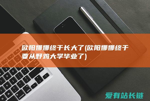 欧阳娜娜终于长大了 (欧阳娜娜终于要从野鸡大学毕业了)