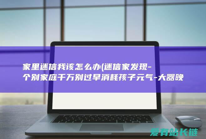 家里迷信我该怎么办 (迷信家发现-个别家庭千万别过早消耗孩子元气-大器晚成-的依据)